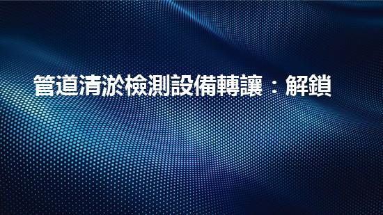管道清淤檢測設備轉讓：解鎖隱秘，揭開管道深處的秘密！